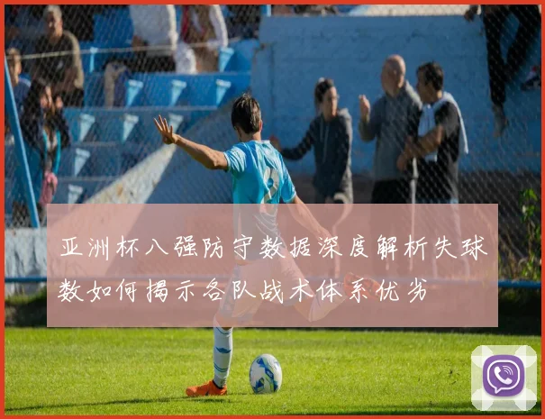 亚洲杯八强防守数据深度解析失球数如何揭示各队战术体系优劣