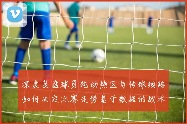 深度复盘球员跑动热区与传球线路如何决定比赛走势基于数据的战术博弈微观解析
