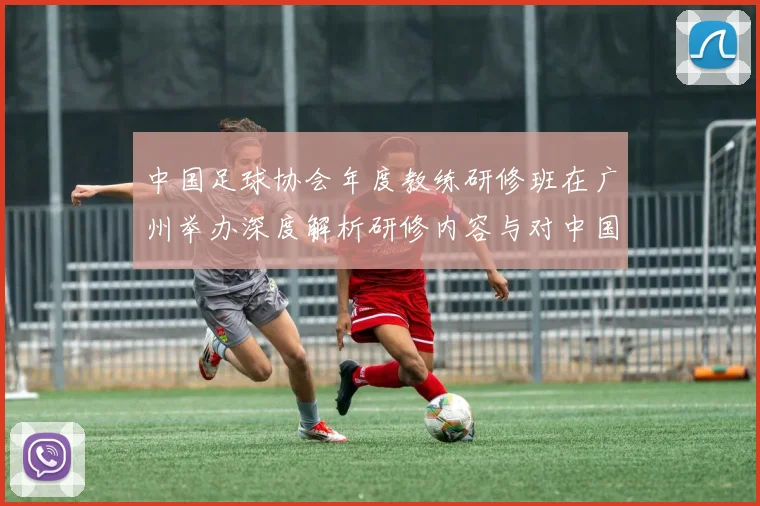 中国足球协会年度教练研修班在广州举办深度解析研修内容与对中国足球青训体系的数据影响